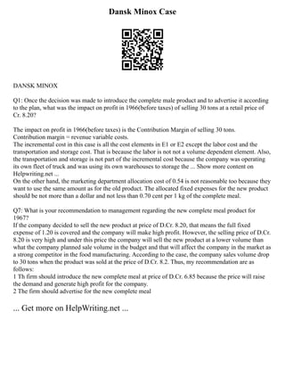 Dansk Minox Case
DANSK MINOX
Q1: Once the decision was made to introduce the complete male product and to advertise it according
to the plan, what was the impact on profit in 1966(before taxes) of selling 30 tons at a retail price of
Cr. 8.20?
The impact on profit in 1966(before taxes) is the Contribution Margin of selling 30 tons.
Contribution margin = revenue variable costs.
The incremental cost in this case is all the cost elements in E1 or E2 except the labor cost and the
transportation and storage cost. That is because the labor is not not a volume dependent element. Also,
the transportation and storage is not part of the incremental cost because the company was operating
its own fleet of truck and was using its own warehouses to storage the ... Show more content on
Helpwriting.net ...
On the other hand, the marketing department allocation cost of 0.54 is not reasonable too because they
want to use the same amount as for the old product. The allocated fixed expenses for the new product
should be not more than a dollar and not less than 0.70 cent per 1 kg of the complete meal.
Q7: What is your recommendation to management regarding the new complete meal product for
1967?
If the company decided to sell the new product at price of D.Cr. 8.20, that means the full fixed
expense of 1.20 is covered and the company will make high profit. However, the selling price of D.Cr.
8.20 is very high and under this price the company will sell the new product at a lower volume than
what the company planned sale volume in the budget and that will affect the company in the market as
a strong competitor in the food manufacturing. According to the case, the company sales volume drop
to 30 tons when the product was sold at the price of D.Cr. 8.2. Thus, my recommendation are as
follows:
1 Th firm should introduce the new complete meal at price of D.Cr. 6.85 because the price will raise
the demand and generate high profit for the company.
2 The firm should advertise for the new complete meal
... Get more on HelpWriting.net ...
 