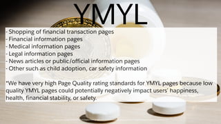 https://static.googleusercontent.com/media/www.google.com/en//insidesearch/howsearchworks/assets/searchqualityevaluatorguidelines.pdf
YMYL- Shopping of financial transaction pages
- Financial information pages
- Medical information pages
- Legal information pages
- News articles or public/official information pages
- Other such as child adoption, car safety information
*We have very high Page Quality rating standards for YMYL pages because low
quality YMYL pages could potentially negatively impact users’ happiness,
health, financial stability, or safety.
 