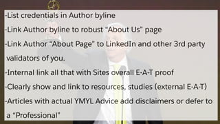 -List credentials in Author byline
-Link Author byline to robust “About Us” page
-Link Author “About Page” to LinkedIn and other 3rd party
validators of you.
-Internal link all that with Sites overall E-A-T proof
-Clearly show and link to resources, studies (external E-A-T)
-Articles with actual YMYL Advice add disclaimers or defer to
a “Professional”
 
