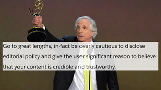 Go to great lengths, in-fact be overly cautious to disclose
editorial policy and give the user significant reason to believe
that your content is credible and trustworthy.
 