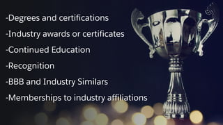 -Degrees and certifications
-Industry awards or certificates
-Continued Education
-Recognition
-BBB and Industry Similars
-Memberships to industry affiliations
 