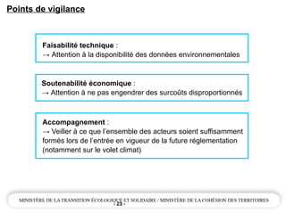 - 23 -
Points de vigilance
Faisabilité technique :
→ Attention à la disponibilité des données environnementales
Soutenabilité économique :
→ Attention à ne pas engendrer des surcoûts disproportionnés
Accompagnement :
→ Veiller à ce que l’ensemble des acteurs soient suffisamment
formés lors de l’entrée en vigueur de la future réglementation
(notamment sur le volet climat)
 