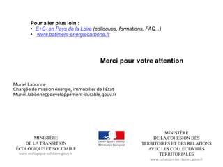 MINISTÈRE
DE LA COHÉSION DES
TERRITOIRES ET DES RELATIONS
AVEC LES COLLECTIVITÉS
TERRITORIALES
www.cohesion-territoires.gouv.fr
MINISTÈRE
DE LA TRANSITION
ÉCOLOGIQUE ET SOLIDAIRE
www.ecologique-solidaire.gouv.fr
Pour aller plus loin :

E+C- en Pays de la Loire (colloques, formations, FAQ...)

www.batiment-energiecarbone.fr
Merci pour votre attention
Muriel Labonne
Chargée de mission énergie, immobilier de l’État
Muriel.labonne@developpement-durable.gouv.fr
 