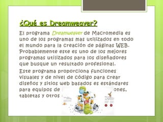 ¿Qué es Dreamweaver? El programa  Dreamweaver  de Macromedia es uno de los programas mas utilizados en todo el mundo para la creación de páginas WEB. Probablemente este es uno de los mejores programas utilizados para los diseñadores que busque un resultado profesional. Este programa proporciona funciones visuales y de nivel de código para crear diseños y sitios web basados es estándares para equipos de sobremesa, SmartPhones, tabletas y otros dispositivos. 