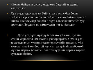 • - Бодит байдлын сэрэл, мэдрэмж бидний зүүдэнд
  мэдрэгддэг
• Хүн зүүдэндээ цангаж байна гэж зүүдэлбэл бодит
  байдал дээр мөн цангасан байдаг. Унтаж байхад давсаг
  чинэж бие засмаар байсан ч зүүд аль хэдийнээ “0” руу
  оруулдаг. Зүүдээр нь дамжуулан иог хийлгэдэг


•        Дээр үед зүүд ирээдүйг зөгнөх үйл явц, тухайн
    хүний мөрөөдөл юм хэмээн үзсээр иржээ. Орчин үед
    зүүд судлалын ухаанд эрдэмтэд зүүдийг тархины үйл
    ажиллагаатай холбоотой юу, сэтгэл зүйтэй холбоотой
    юу гэж маргах болжээ. Гэвч тэд зүүдийг дараах төрөлд
    хуваасан байна.
 