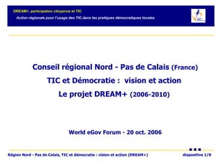 Conseil régional Nord - Pas de Calais  (France) TIC et Démocratie :  vision et action  Le projet DREAM+  (2006-2010)   World eGov Forum - 20 oct. 2006 