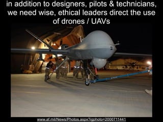 in addition to designers, pilots & technicians,
we need wise, ethical leaders direct the use
of drones / UAVs

www.af.mil/News/Photos.aspx?igphoto=2000711441

 