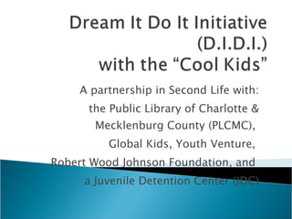 A partnership in Second Life with: the Public Library of Charlotte & Mecklenburg County (PLCMC),  Global Kids, Youth Venture,  Robert Wood Johnson Foundation, and  a Juvenile Detention Center (JDC) 