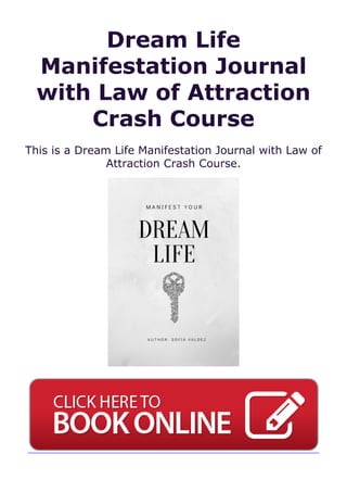 Dream Life
Manifestation Journal
with Law of Attraction
Crash Course
This is a Dream Life Manifestation Journal with Law of
Attraction Crash Course.
 