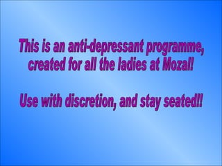 This is an anti-depressant programme, created for all the ladies at Mozal! Use with discretion, and stay seated!! 