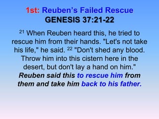 1st: Reuben’s Failed RescueGENESIS 37:21-2221 When Reuben heard this, he tried to rescue him from their hands. "Let's not take his life," he said. 22 "Don't shed any blood. Throw him into this cistern here in the desert, but don't lay a hand on him." Reuben said this to rescue him from them and take him back to his father.