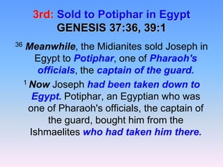 3rd:Sold to Potiphar in EgyptGENESIS 37:36, 39:136Meanwhile, the Midianites sold Joseph in Egypt to Potiphar, one of Pharaoh's officials, the captain of the guard. 1 Now Joseph had been taken down to Egypt. Potiphar, an Egyptian who was one of Pharaoh's officials, the captain of the guard, bought him from the Ishmaelites who had taken him there.