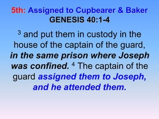 5th:Assigned to Cupbearer & BakerGENESIS 40:1-43 and put them in custody in the house of the captain of the guard, in the same prison where Joseph was confined.4 The captain of the guard assigned them to Joseph, and he attended them.
