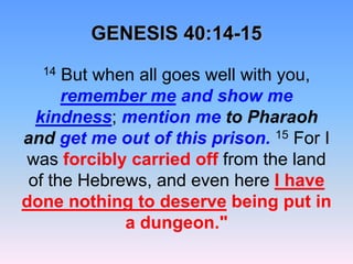 GENESIS 40:14-1514 But when all goes well with you, remember me and show me kindness; mention me to Pharaoh and get me out of this prison.15 For I was forcibly carried off from the land of the Hebrews, and even here I havedone nothing to deserve being put in a dungeon." 