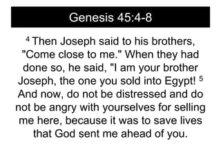 Genesis 45:4-84 Then Joseph said to his brothers, "Come close to me." When they had done so, he said, "I am your brother Joseph, the one you sold into Egypt! 5 And now, do not be distressed and do not be angry with yourselves for selling me here, because it was to save lives that God sent me ahead of you.