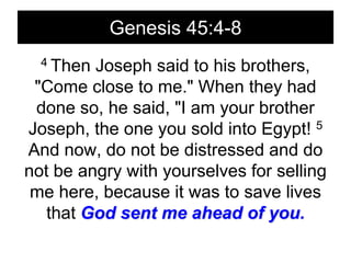 Genesis 45:4-84 Then Joseph said to his brothers, "Come close to me." When they had done so, he said, "I am your brother Joseph, the one you sold into Egypt! 5 And now, do not be distressed and do not be angry with yourselves for selling me here, because it was to save lives that God sent me ahead of you.