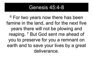 Genesis 45:4-86 For two years now there has been famine in the land, and for the next five years there will not be plowing and reaping. 7 But God sent me ahead of you to preserve for you a remnant on earth and to save your lives by a great deliverance. 
