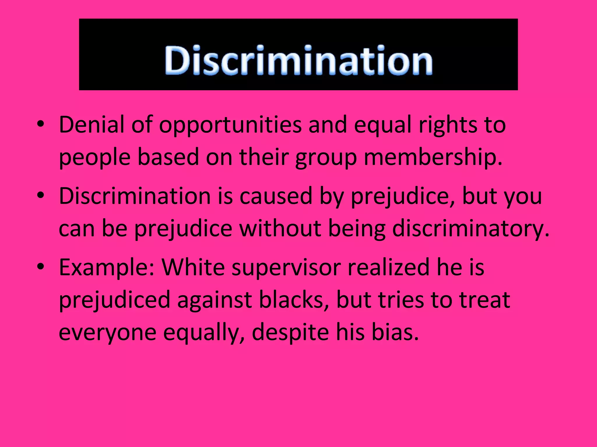 Denial of opportunities and equal rights to people based on their group membership. Discrimination is caused by prejudice, but you can be prejudice without being discriminatory. Example: White supervisor realized he is prejudiced against blacks, but tries to treat everyone equally, despite his bias.