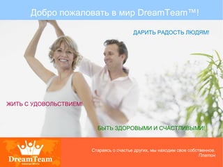 Добро пожаловать в мир DreamTeam™!
ЖИТЬ С УДОВОЛЬСТВИЕМ!
ДАРИТЬ РАДОСТЬ ЛЮДЯМ!
БЫТЬ ЗДОРОВЫМИ И СЧАСТЛИВЫМИ!
Стараясь о счастье других, мы находим свое собственное.
Платон
 