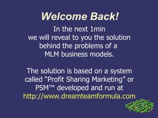Welcome Back!
          In the next 1min
 we will reveal to you the solution
    behind the problems of a
     MLM business models.

 The solution is based on a system
called “Profit Sharing Marketing” or
    PSM™ developed and run at
http://www.dreamteamformula.com