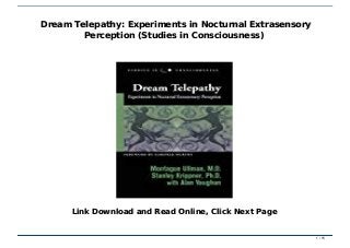 Dream Telepathy: Experiments in Nocturnal Extrasensory Perception (Studies in Consciousness)Dream Telepathy: Experiments in Nocturnal Extrasensory Perception (Studies in Consciousness)
Dream Telepathy: Experiments in Nocturnal ExtrasensoryDream Telepathy: Experiments in Nocturnal Extrasensory
Perception (Studies in Consciousness)Perception (Studies in Consciousness)
Link Download and Read Online, Click Next PageLink Download and Read Online, Click Next Page
1 / 151 / 15
 