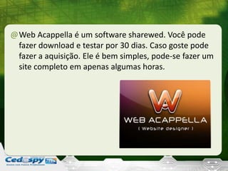 @Web Acappella é um software sharewed. Você pode
fazer download e testar por 30 dias. Caso goste pode
fazer a aquisição. Ele é bem simples, pode-se fazer um
site completo em apenas algumas horas.
 