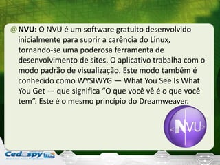 @NVU: O NVU é um software gratuito desenvolvido
inicialmente para suprir a carência do Linux,
tornando-se uma poderosa ferramenta de
desenvolvimento de sites. O aplicativo trabalha com o
modo padrão de visualização. Este modo também é
conhecido como WYSIWYG — What You See Is What
You Get — que significa “O que você vê é o que você
tem”. Este é o mesmo princípio do Dreamweaver.
 