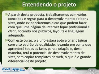@A partir desta proposta, trabalharemos com vários
conceitos e regras para o desenvolvimento de bons
sites, onde evidenciaremos dicas que podem fazer
com que uma página da internet fique profissional e
clean, focando nos públicos, layouts e linguagem
adequada.
@Com este curso, o aluno estará apto a criar páginas
com alto padrão de qualidade, levando em conta que
aprenderá todas as fases para a criação e, desta
maneira, terá o potencial de desenvolvimento de
sites, sem copiar templates da web, o que é o grande
diferencial deste projeto.
 