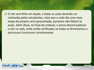 @ O site será feito em dupla, e todas as aulas deverão ser
realizadas pelos estudantes, visto que a cada dia uma nova
etapa do projeto será apresentada, portanto não faltem às
aulas. Além disso, no final do módulo, o aluno deverá publicar
o site na web, onde serão verificadas se todas as ferramentas e
estruturas funcionam corretamente.
 