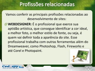 Vamos conferir as principais profissões relacionadas ao
desenvolvimento de sites:
@WEBDESIGNER: É o profissional que exerce sua
aptidão artística, que consegue identificar a cor ideal,
a melhor foto, o melhor estilo de fonte, ou seja, é
quem vai definir toda a aparência do site. Esse
profissional trabalha com outras ferramentas além do
Dreamweaver, como Photoshop, Flash, Fireworks e
até Corel e Photopaint.
 