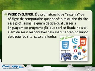 @WEBDEVELOPER: É o profissional que “enxerga” os
códigos de computador quando vê o rascunho do site,
esse profissional é quem decide qual vai ser a
linguagem de programação que será utilizada no site,
além de ser o responsável pela manutenção do banco
de dados do site, caso ele tenha.
 