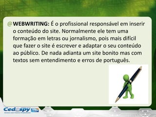 @WEBWRITING: É o profissional responsável em inserir
o conteúdo do site. Normalmente ele tem uma
formação em letras ou jornalismo, pois mais difícil
que fazer o site é escrever e adaptar o seu conteúdo
ao público. De nada adianta um site bonito mas com
textos sem entendimento e erros de português.
 
