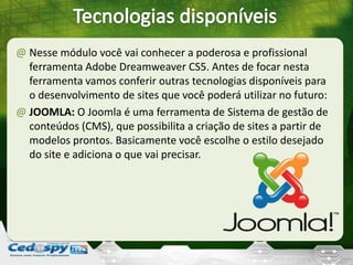 @ Nesse módulo você vai conhecer a poderosa e profissional
ferramenta Adobe Dreamweaver CS5. Antes de focar nesta
ferramenta vamos conferir outras tecnologias disponíveis para
o desenvolvimento de sites que você poderá utilizar no futuro:
@ JOOMLA: O Joomla é uma ferramenta de Sistema de gestão de
conteúdos (CMS), que possibilita a criação de sites a partir de
modelos prontos. Basicamente você escolhe o estilo desejado
do site e adiciona o que vai precisar.
 