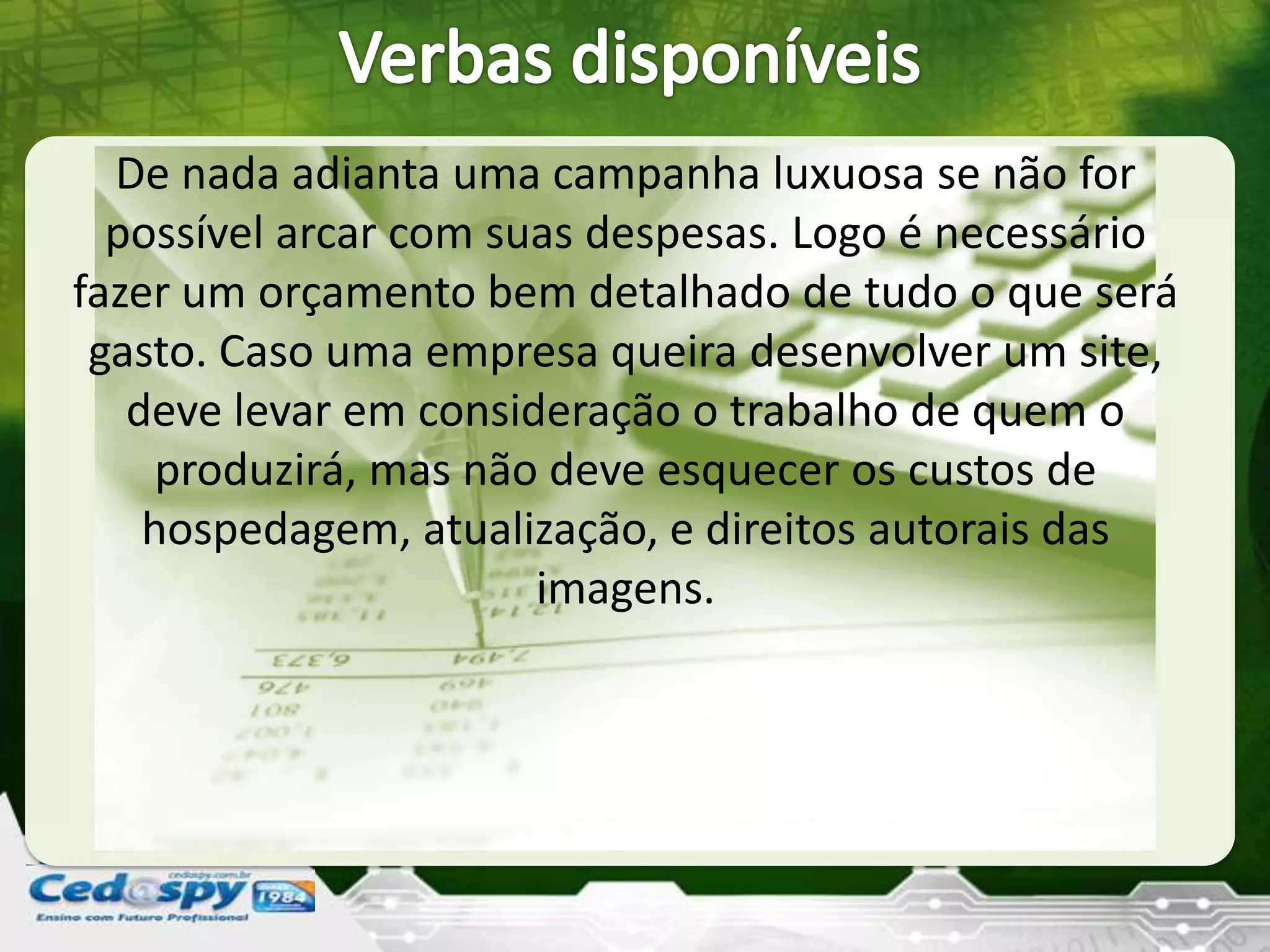 De nada adianta uma campanha luxuosa se não for
possível arcar com suas despesas. Logo é necessário
fazer um orçamento bem detalhado de tudo o que será
gasto. Caso uma empresa queira desenvolver um site,
deve levar em consideração o trabalho de quem o
produzirá, mas não deve esquecer os custos de
hospedagem, atualização, e direitos autorais das
imagens.
 