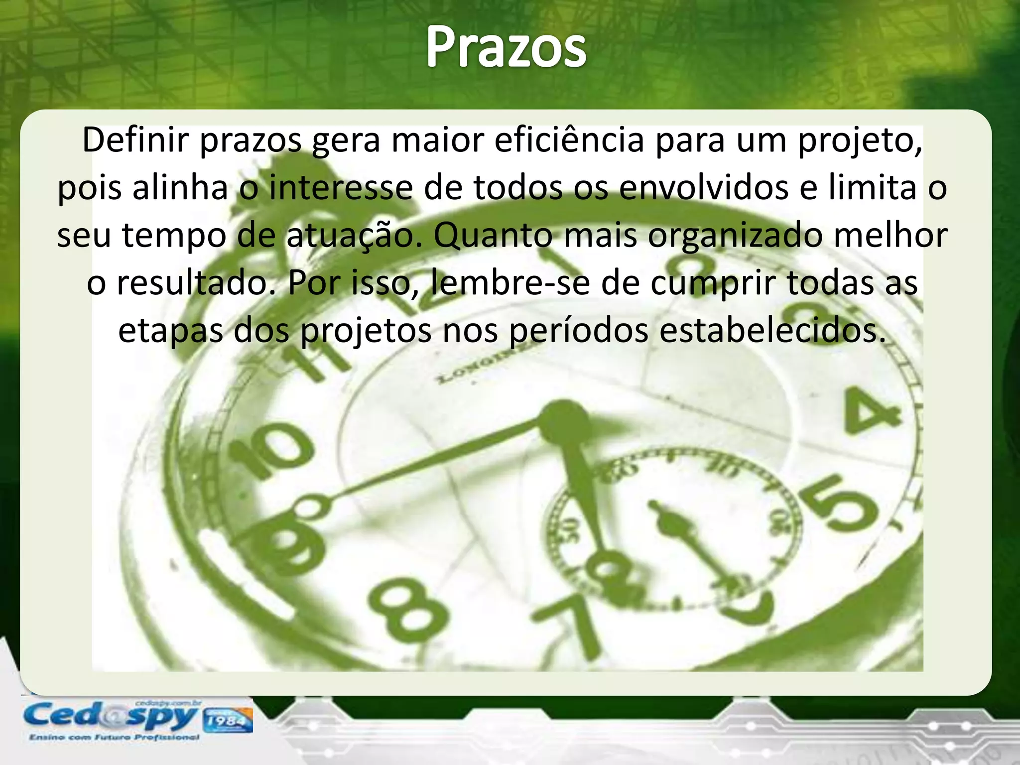 Definir prazos gera maior eficiência para um projeto,
pois alinha o interesse de todos os envolvidos e limita o
seu tempo de atuação. Quanto mais organizado melhor
o resultado. Por isso, lembre-se de cumprir todas as
etapas dos projetos nos períodos estabelecidos.
 