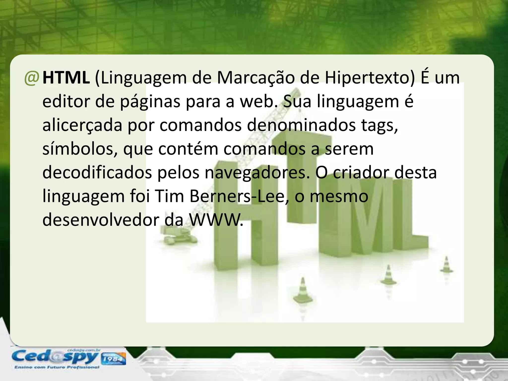 @HTML (Linguagem de Marcação de Hipertexto) É um
editor de páginas para a web. Sua linguagem é
alicerçada por comandos denominados tags,
símbolos, que contém comandos a serem
decodificados pelos navegadores. O criador desta
linguagem foi Tim Berners-Lee, o mesmo
desenvolvedor da WWW.
 