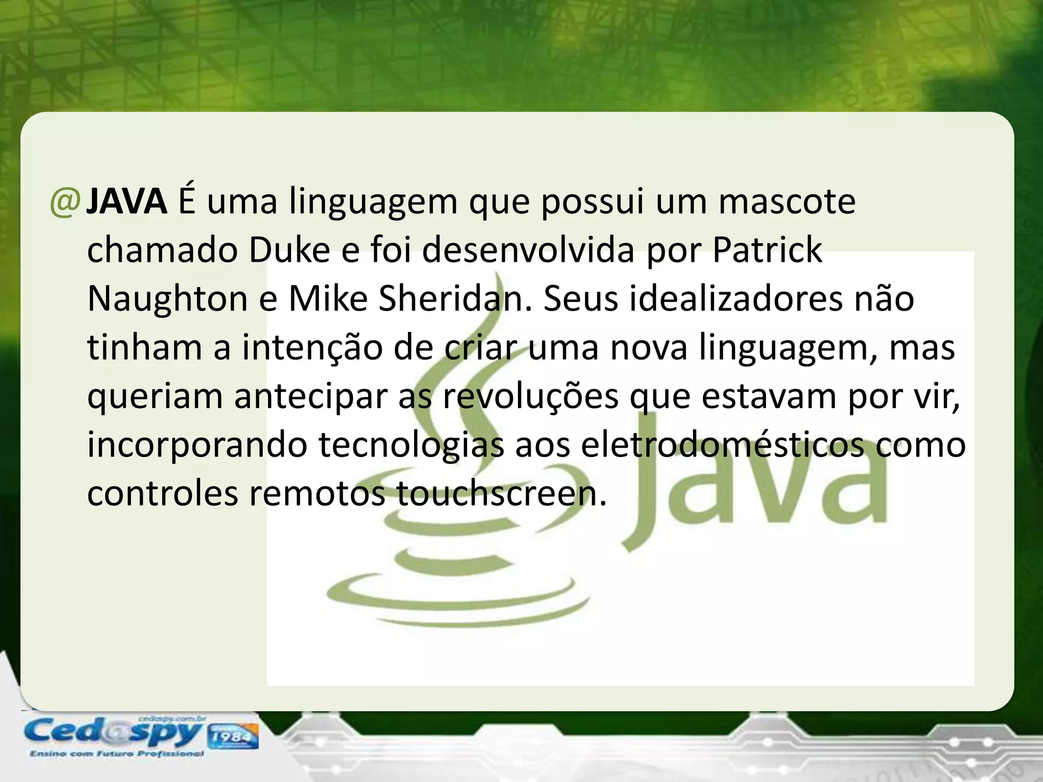 @JAVA É uma linguagem que possui um mascote
chamado Duke e foi desenvolvida por Patrick
Naughton e Mike Sheridan. Seus idealizadores não
tinham a intenção de criar uma nova linguagem, mas
queriam antecipar as revoluções que estavam por vir,
incorporando tecnologias aos eletrodomésticos como
controles remotos touchscreen.
 