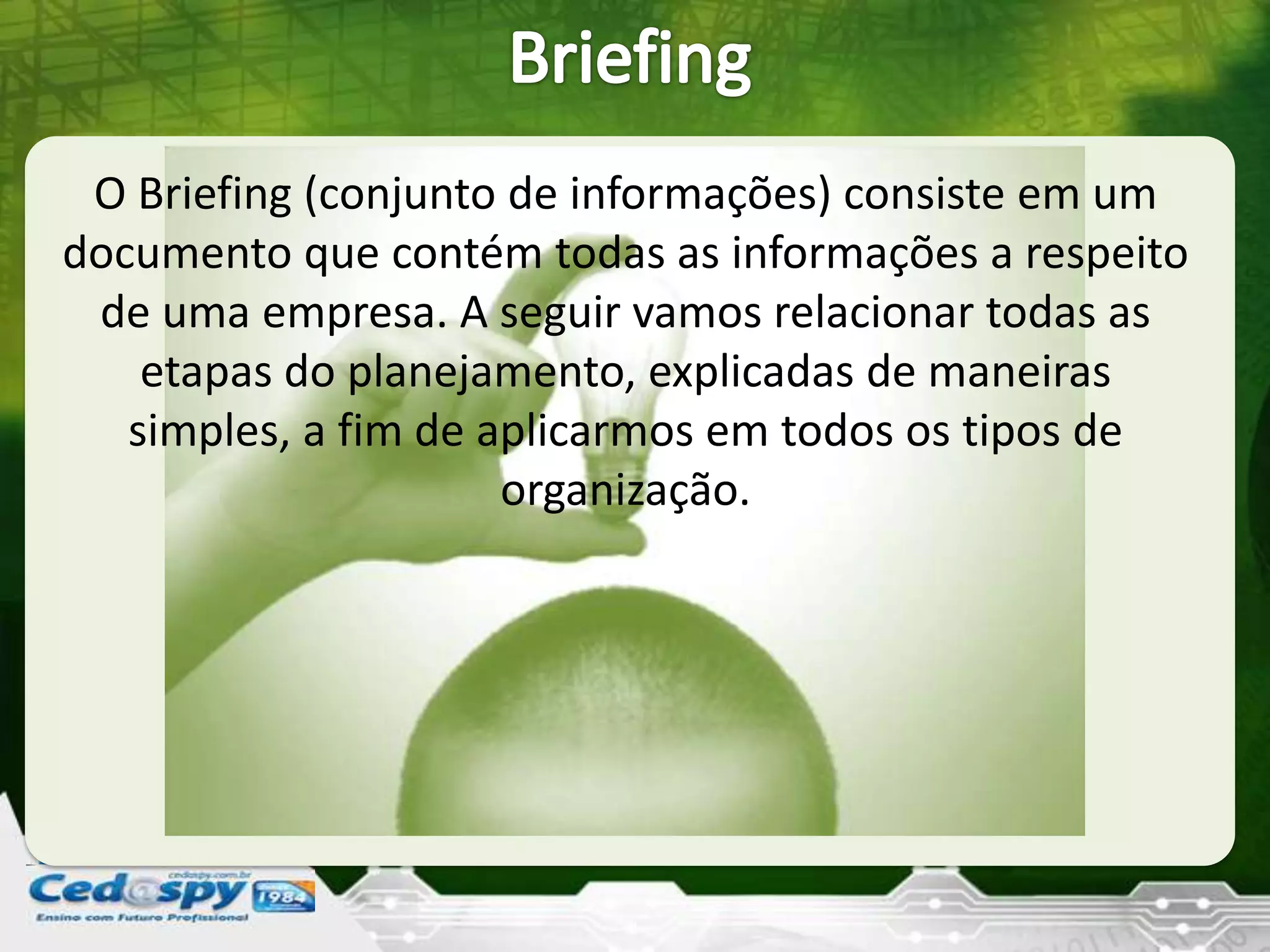 O Briefing (conjunto de informações) consiste em um
documento que contém todas as informações a respeito
de uma empresa. A seguir vamos relacionar todas as
etapas do planejamento, explicadas de maneiras
simples, a fim de aplicarmos em todos os tipos de
organização.
 
