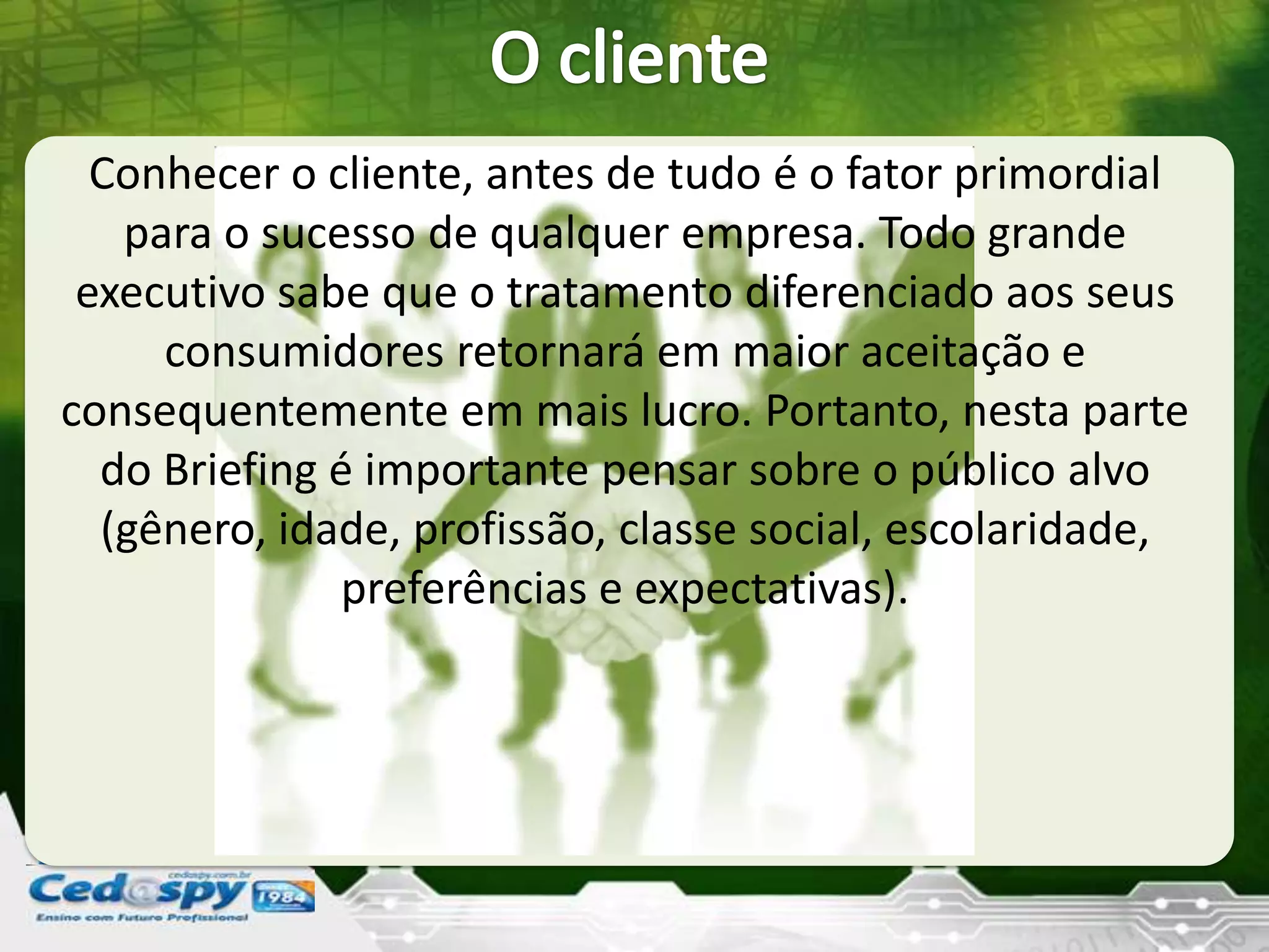 Conhecer o cliente, antes de tudo é o fator primordial
para o sucesso de qualquer empresa. Todo grande
executivo sabe que o tratamento diferenciado aos seus
consumidores retornará em maior aceitação e
consequentemente em mais lucro. Portanto, nesta parte
do Briefing é importante pensar sobre o público alvo
(gênero, idade, profissão, classe social, escolaridade,
preferências e expectativas).
 