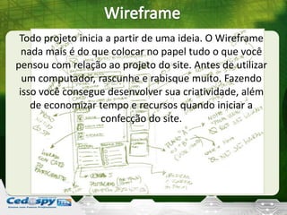 Todo projeto inicia a partir de uma ideia. O Wireframe
nada mais é do que colocar no papel tudo o que você
pensou com relação ao projeto do site. Antes de utilizar
um computador, rascunhe e rabisque muito. Fazendo
isso você consegue desenvolver sua criatividade, além
de economizar tempo e recursos quando iniciar a
confecção do site.
 