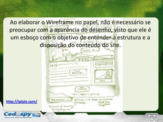Ao elaborar o Wireframe no papel, não é necessário se
preocupar com a aparência do desenho, visto que ele é
um esboço com o objetivo de entender a estrutura e a
disposição do conteúdo do site.
http://iplotz.com/
 