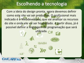 Com a ideia do design pronta, agora devemos definir
como este site vai ser produzido. O profissional mais
indicado é o Webdeveloper, que vai analisar os recursos
do site e onde ele vai ser hospedado. A partir disso, já é
possível definir a linguagem de programação que será
utilizada.
 