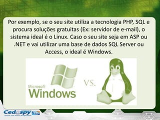 Por exemplo, se o seu site utiliza a tecnologia PHP, SQL e
procura soluções gratuitas (Ex: servidor de e-mail), o
sistema ideal é o Linux. Caso o seu site seja em ASP ou
.NET e vai utilizar uma base de dados SQL Server ou
Access, o ideal é Windows.
 