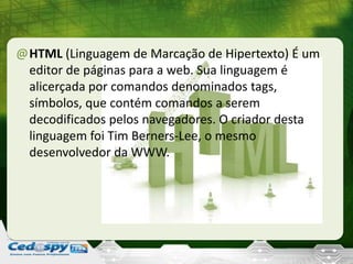 @HTML (Linguagem de Marcação de Hipertexto) É um
editor de páginas para a web. Sua linguagem é
alicerçada por comandos denominados tags,
símbolos, que contém comandos a serem
decodificados pelos navegadores. O criador desta
linguagem foi Tim Berners-Lee, o mesmo
desenvolvedor da WWW.
 