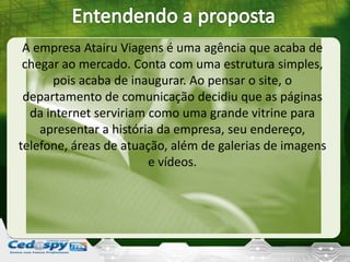 A empresa Atairu Viagens é uma agência que acaba de
chegar ao mercado. Conta com uma estrutura simples,
pois acaba de inaugurar. Ao pensar o site, o
departamento de comunicação decidiu que as páginas
da internet serviriam como uma grande vitrine para
apresentar a história da empresa, seu endereço,
telefone, áreas de atuação, além de galerias de imagens
e vídeos.
 