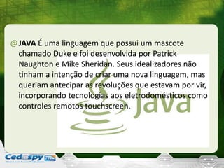 @JAVA É uma linguagem que possui um mascote
chamado Duke e foi desenvolvida por Patrick
Naughton e Mike Sheridan. Seus idealizadores não
tinham a intenção de criar uma nova linguagem, mas
queriam antecipar as revoluções que estavam por vir,
incorporando tecnologias aos eletrodomésticos como
controles remotos touchscreen.
 