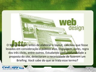 O Web designer, antes de elaborar o layout, solicitou que fosse
levados em consideração o público alvo, linguagem, cores, regra
dos três clicks, entre outros. Estudando com profundidade a
proposta do site, detectaram a necessidade de fazerem um
Briefing. Você sabe do que se trata esse termo?
 