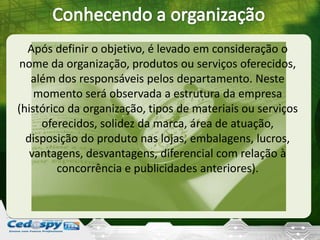 Após definir o objetivo, é levado em consideração o
nome da organização, produtos ou serviços oferecidos,
além dos responsáveis pelos departamento. Neste
momento será observada a estrutura da empresa
(histórico da organização, tipos de materiais ou serviços
oferecidos, solidez da marca, área de atuação,
disposição do produto nas lojas, embalagens, lucros,
vantagens, desvantagens, diferencial com relação à
concorrência e publicidades anteriores).
 