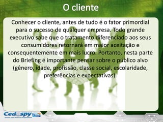 Conhecer o cliente, antes de tudo é o fator primordial
para o sucesso de qualquer empresa. Todo grande
executivo sabe que o tratamento diferenciado aos seus
consumidores retornará em maior aceitação e
consequentemente em mais lucro. Portanto, nesta parte
do Briefing é importante pensar sobre o público alvo
(gênero, idade, profissão, classe social, escolaridade,
preferências e expectativas).
 