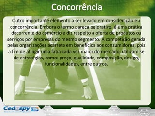 Outro importante elemento a ser levado em consideração é a
concorrência. Embora o termo pareça pejorativo, é uma prática
decorrente do comércio e diz respeito à oferta de produtos ou
serviços por empresas do mesmo segmento. A competição gerada
pelas organizações acarreta em benefícios aos consumidores, pois
a fim de atingir uma fatia cada vez maior do mercado, utilizam-se
de estratégias, como: preço, qualidade, composição, design,
funcionalidades, entre outros.
 
